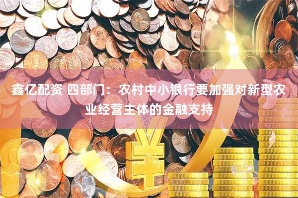 鑫亿配资 四部门：农村中小银行要加强对新型农业经营主体的金融支持