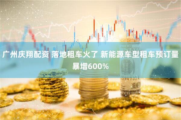 广州庆翔配资 落地租车火了 新能源车型租车预订量暴增600%