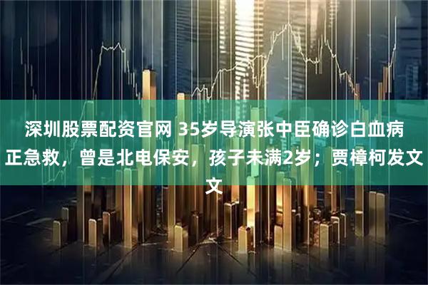 深圳股票配资官网 35岁导演张中臣确诊白血病正急救，曾是北电保安，孩子未满2岁；贾樟柯发文