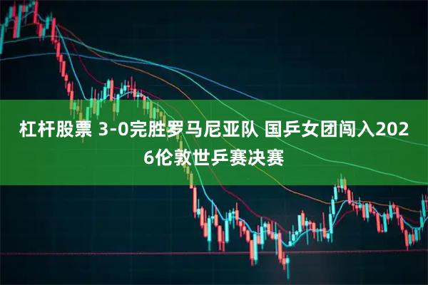 杠杆股票 3-0完胜罗马尼亚队 国乒女团闯入2026伦敦世乒赛决赛