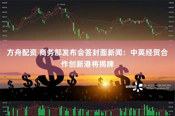 方舟配资 商务部发布会答封面新闻：中英经贸合作创新港将揭牌