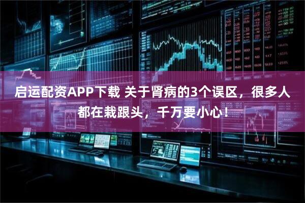 启运配资APP下载 关于肾病的3个误区，很多人都在栽跟头，千万要小心！