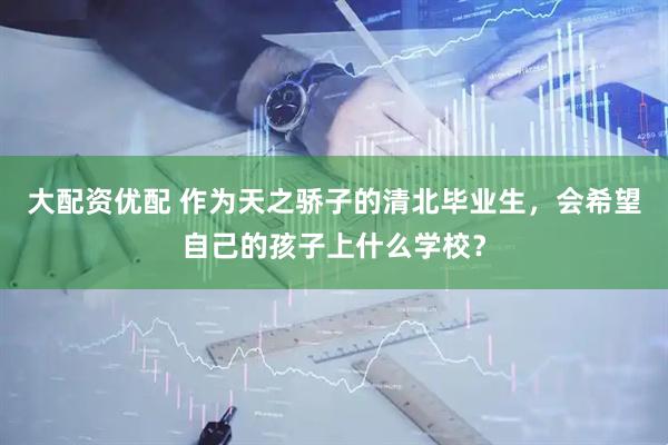 大配资优配 作为天之骄子的清北毕业生，会希望自己的孩子上什么学校？